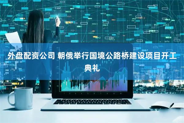 外盘配资公司 朝俄举行国境公路桥建设项目开工典礼