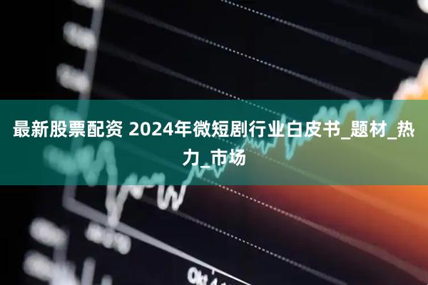 最新股票配资 2024年微短剧行业白皮书_题材_热力_市场