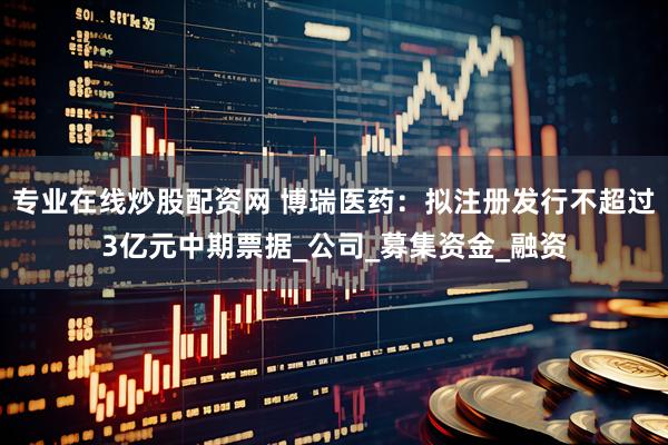 专业在线炒股配资网 博瑞医药：拟注册发行不超过3亿元中期票据_公司_募集资金_融资