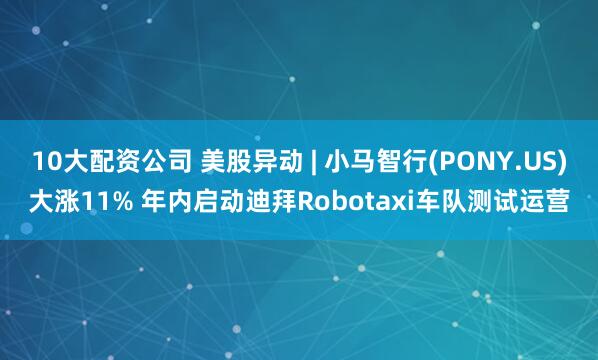 10大配资公司 美股异动 | 小马智行(PONY.US)大涨11% 年内启动迪拜Robotaxi车队测试运营