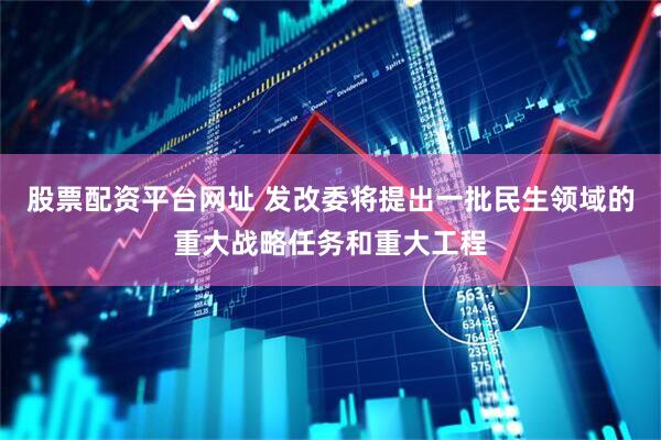 股票配资平台网址 发改委将提出一批民生领域的重大战略任务和重大工程