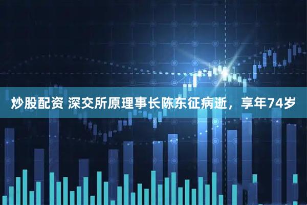 炒股配资 深交所原理事长陈东征病逝，享年74岁