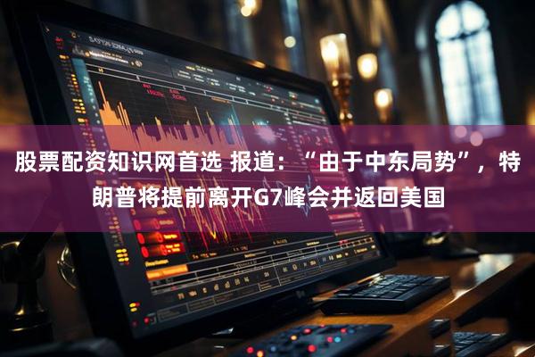 股票配资知识网首选 报道：“由于中东局势”，特朗普将提前离开G7峰会并返回美国