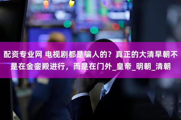 配资专业网 电视剧都是骗人的？真正的大清早朝不是在金銮殿进行，而是在门外_皇帝_明朝_清朝