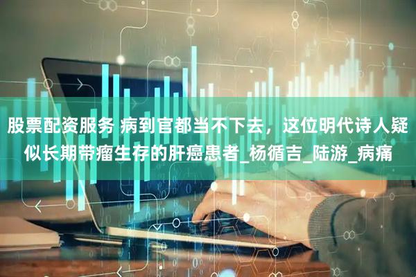 股票配资服务 病到官都当不下去，这位明代诗人疑似长期带瘤生存的肝癌患者_杨循吉_陆游_病痛