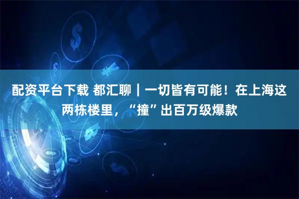 配资平台下载 都汇聊｜一切皆有可能！在上海这两栋楼里，“撞”出百万级爆款