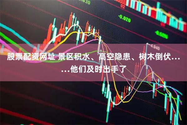 股票配资网址 景区积水、高空隐患、树木倒伏……他们及时出手了