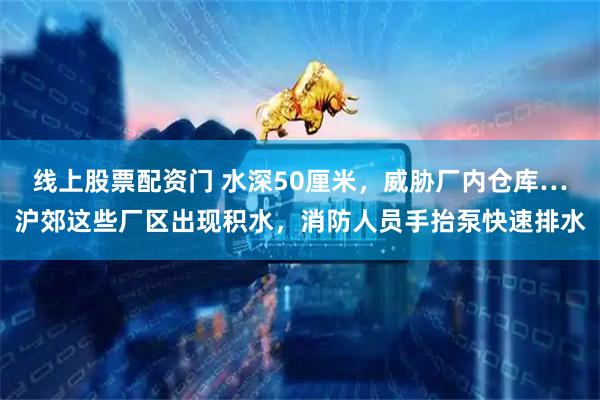 线上股票配资门 水深50厘米，威胁厂内仓库…沪郊这些厂区出现积水，消防人员手抬泵快速排水