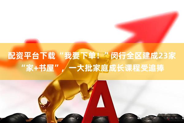 配资平台下载 “我要下单！”闵行全区建成23家“家+书屋”，一大批家庭成长课程受追捧