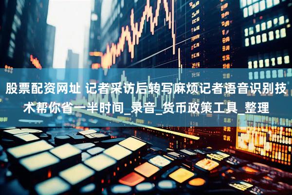 股票配资网址 记者采访后转写麻烦记者语音识别技术帮你省一半时间_录音_货币政策工具_整理