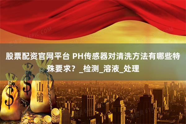 股票配资官网平台 PH传感器对清洗方法有哪些特殊要求？_检测_溶液_处理