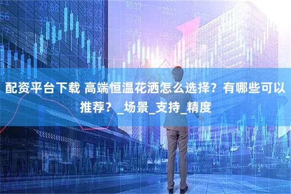 配资平台下载 高端恒温花洒怎么选择？有哪些可以推荐？_场景_支持_精度