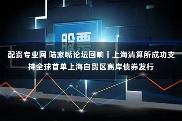 配资专业网 陆家嘴论坛回响丨上海清算所成功支持全球首单上海自贸区离岸债券发行