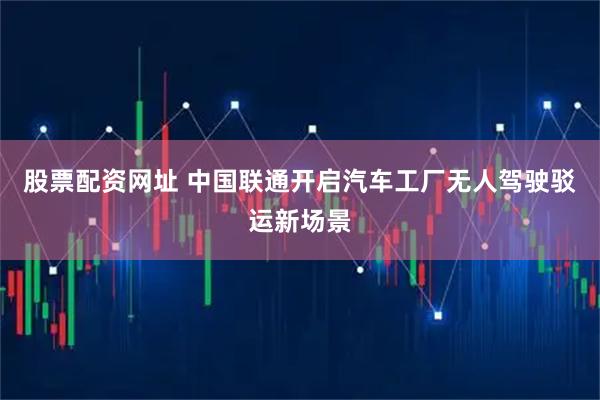 股票配资网址 中国联通开启汽车工厂无人驾驶驳运新场景