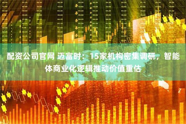 配资公司官网 迈富时：15家机构密集调研，智能体商业化逻辑推动价值重估