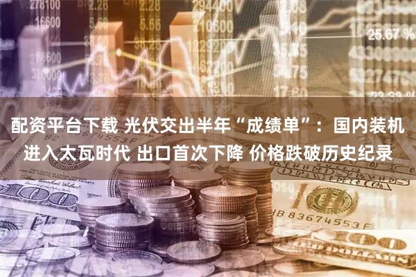 配资平台下载 光伏交出半年“成绩单”：国内装机进入太瓦时代 出口首次下降 价格跌破历史纪录