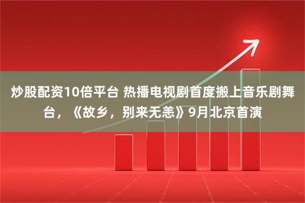 炒股配资10倍平台 热播电视剧首度搬上音乐剧舞台，《故乡，别来无恙》9月北京首演