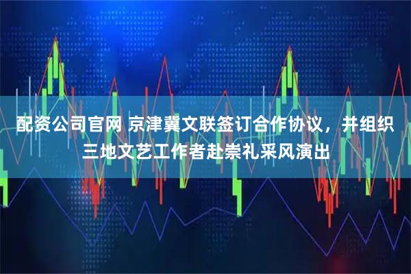 配资公司官网 京津冀文联签订合作协议，并组织三地文艺工作者赴崇礼采风演出