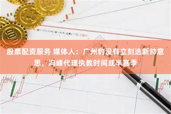 股票配资服务 媒体人：广州豹没有立刻选新帅意思，冯峰代理执教时间或半赛季