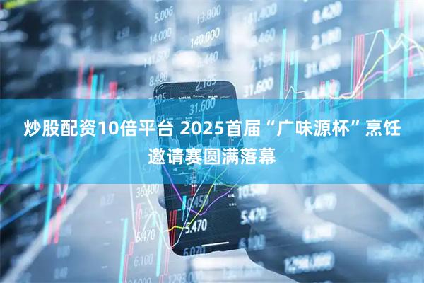 炒股配资10倍平台 2025首届“广味源杯”烹饪邀请赛圆满落幕