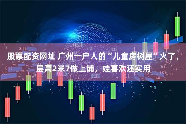 股票配资网址 广州一户人的“儿童房树屋”火了，层高2米7做上铺，娃喜欢还实用