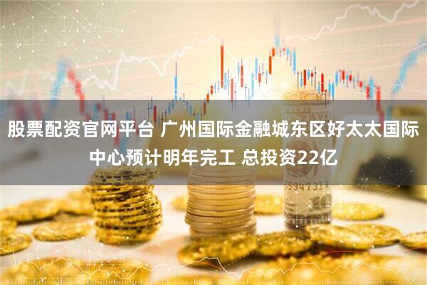 股票配资官网平台 广州国际金融城东区好太太国际中心预计明年完工 总投资22亿