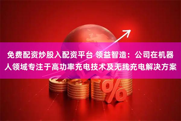 免费配资炒股入配资平台 领益智造:公司在机器人领域专注于高功率充电技术及无线充电解决方案