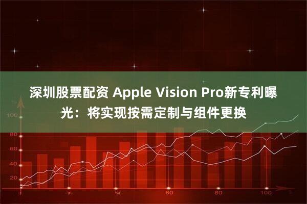 深圳股票配资 Apple Vision Pro新专利曝光:将实现按需定制与组件更换