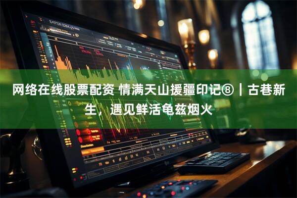 网络在线股票配资 情满天山援疆印记⑧｜古巷新生，遇见鲜活龟兹烟火