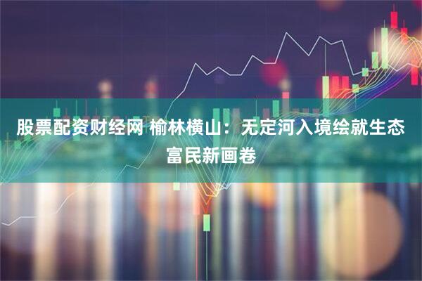 股票配资财经网 榆林横山：无定河入境绘就生态富民新画卷
