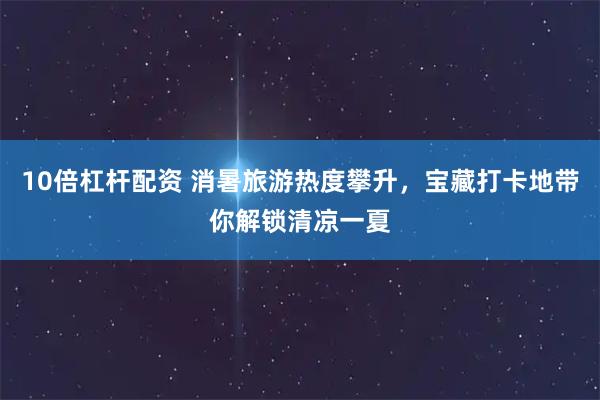 10倍杠杆配资 消暑旅游热度攀升，宝藏打卡地带你解锁清凉一夏