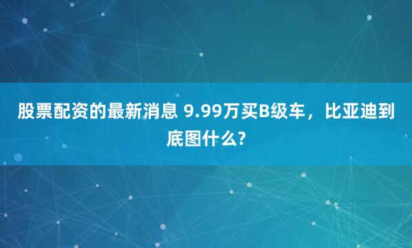 股票配资的最新消息 9.99万买B级车,比亚迪到底图什么?